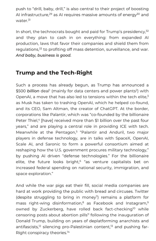 push to “dil, baby, dirill" is also central to their project of boosting Al infrastructure? as Al requires massive amounts of energy* and water ¥  In short, the technocrats bought and paid for Trump’s presidency, and they plan to cash in on everything: from expanded Al production, laws that favor their companies and shield them from regulations to profiting off mass detention, surveillance, and war. And baby, business is good.  Trump and the Tech-Right  Such a process has already begun, as Trump has announced a $500 billion deal! (mainly for data centers and power plants?) with OpenAl, a move that has also led to tensions within the tech elite;* as Musk has taken to trashing OpenAl, which he helped co-found, and its CEO, Sam Altman, the creator of ChatGPT. At the border, corporations like Palantir, which was “co-founded by the billionaire Peter Thiel* [have] received more than $1 billion over the past four years,” and are playing a central role in providing ICE with tech. Meanwhile at the Pentagon? “Palantir and Anduri, two major players in defense technology, are in talks with SpaceX, OpenAl, Scale Al and Saronic to form a powerful consortium aimed at reshaping how the U.S. government procures military technology,” by pushing Al driven “defense technologies.” For the billionaire elite, the future looks bright? “as venture capitalists bet on increased federal spending on national security, immigration, and space exploration.”  And while the war pigs eat their fill, social media companies are hard at work providing the public with bread and circuses. Twitter (despite struggling to bring in money’) remains a platform for mass right-wing disinformation? as Facebook and Instagram,? owned by Zuckerberg, have rolled back fact-checking’® while censoring posts about abortion pills” following the inauguration of Donald Trump, building on years of deplatforming anarchists and antifascists,” silencing pro-Palestinian content* and pushing far- Right conspiracy theories 